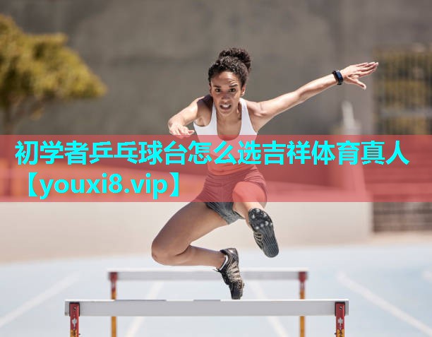 初学者乒乓球台怎么选吉祥体育真人